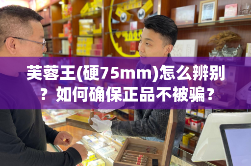 芙蓉王(硬75mm)怎么辨别？如何确保正品不被骗？